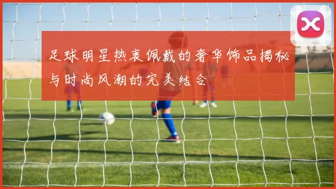 足球明星热衷佩戴的奢华饰品揭秘与时尚风潮的完美结合