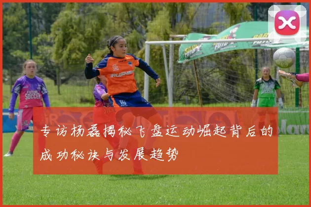 专访杨磊揭秘飞盘运动崛起背后的成功秘诀与发展趋势