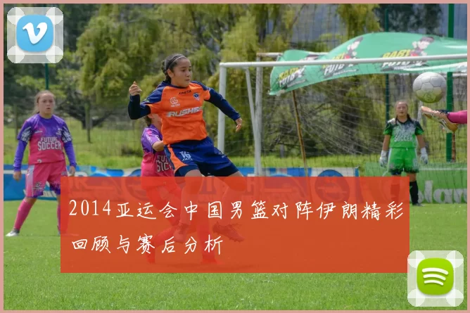 2014亚运会中国男篮对阵伊朗精彩回顾与赛后分析