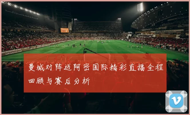 曼城对阵迈阿密国际精彩直播全程回顾与赛后分析