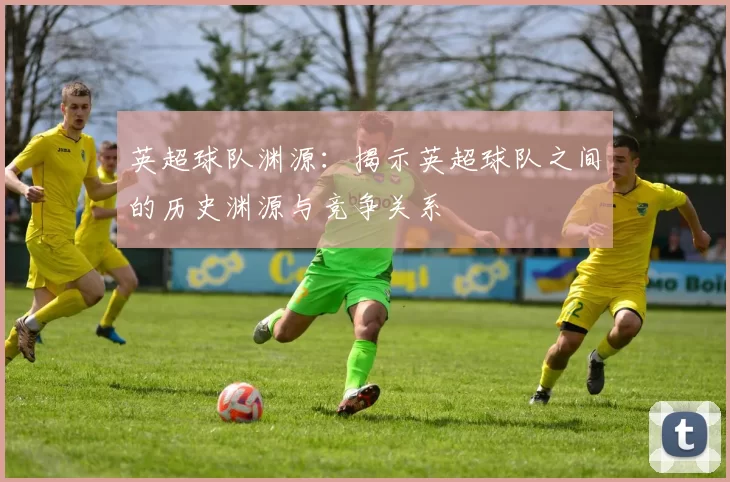 英超球队渊源：揭示英超球队之间的历史渊源与竞争关系