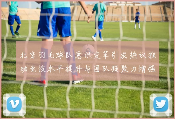 北京羽毛球队意识变革引发热议推动竞技水平提升与团队凝聚力增强