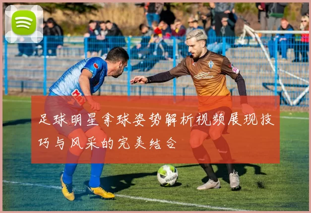 足球明星拿球姿势解析视频展现技巧与风采的完美结合