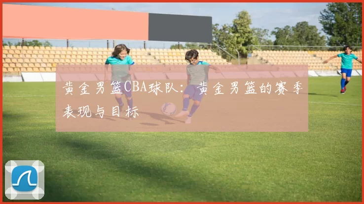 黄金男篮CBA球队：黄金男篮的赛季表现与目标