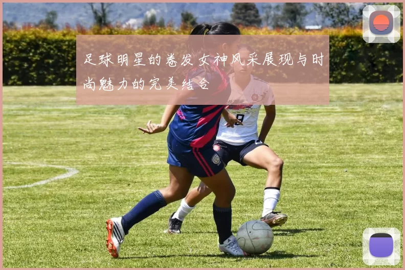 足球明星的卷发女神风采展现与时尚魅力的完美结合
