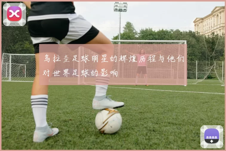 乌拉圭足球明星的辉煌历程与他们对世界足球的影响