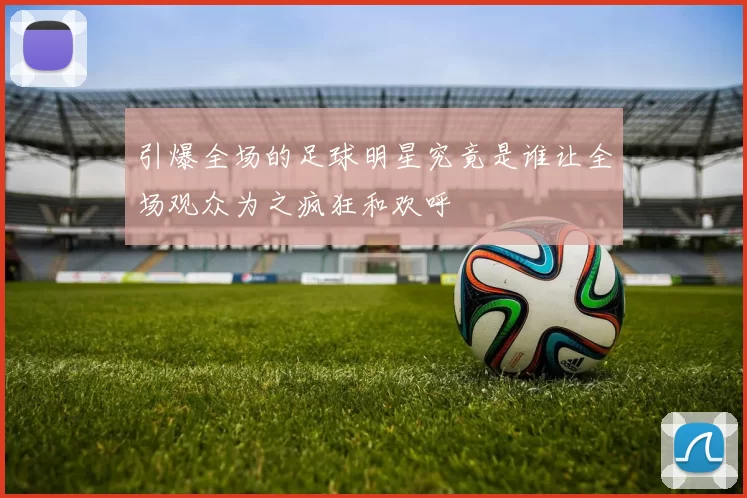 引爆全场的足球明星究竟是谁让全场观众为之疯狂和欢呼