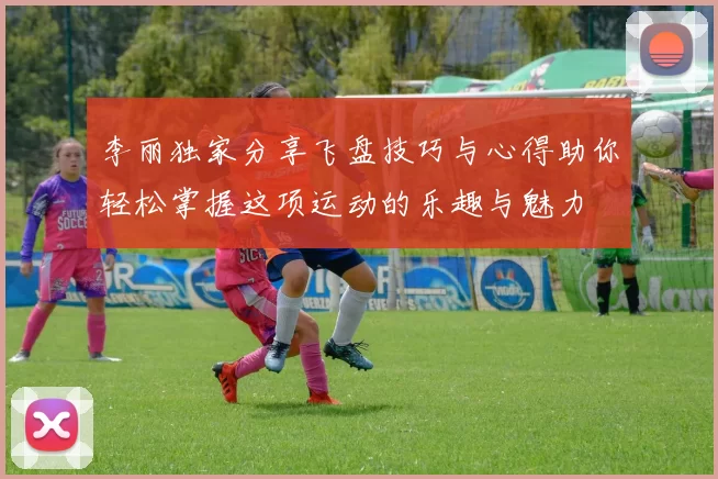 李丽独家分享飞盘技巧与心得助你轻松掌握这项运动的乐趣与魅力