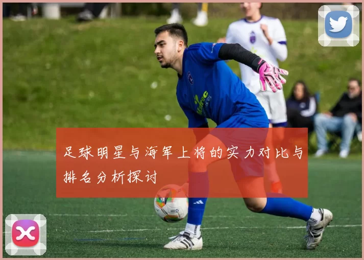 足球明星与海军上将的实力对比与排名分析探讨