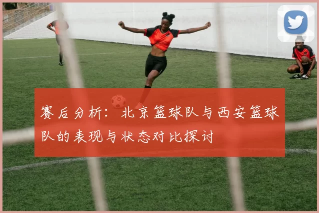 赛后分析：北京篮球队与西安篮球队的表现与状态对比探讨