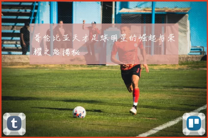 哥伦比亚天才足球明星的崛起与荣耀之路揭秘
