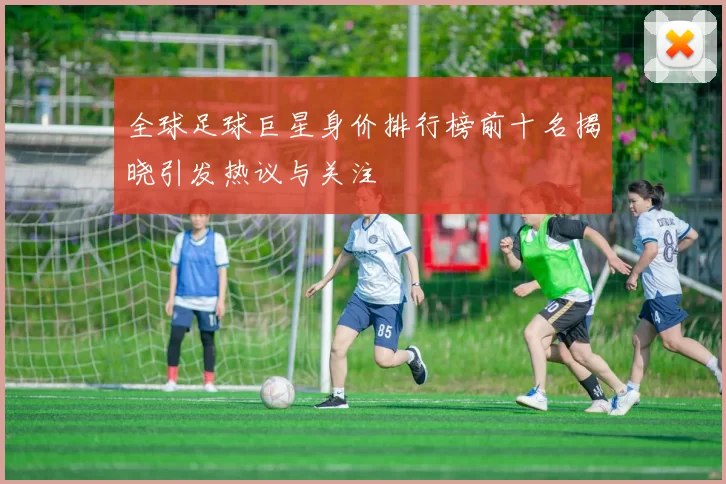 全球足球巨星身价排行榜前十名揭晓引发热议与关注