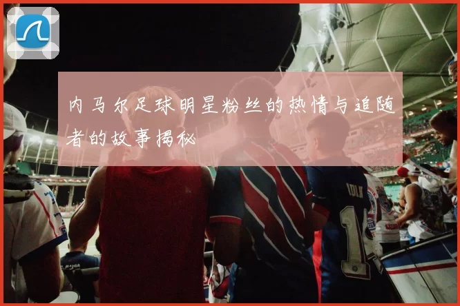 内马尔足球明星粉丝的热情与追随者的故事揭秘