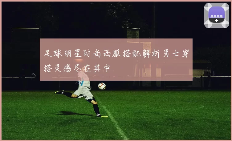 足球明星时尚西服搭配解析男士穿搭灵感尽在其中