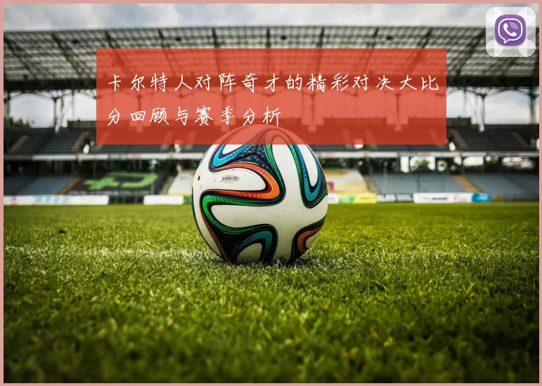 卡尔特人对阵奇才的精彩对决大比分回顾与赛季分析