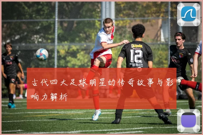 古代四大足球明星的传奇故事与影响力解析