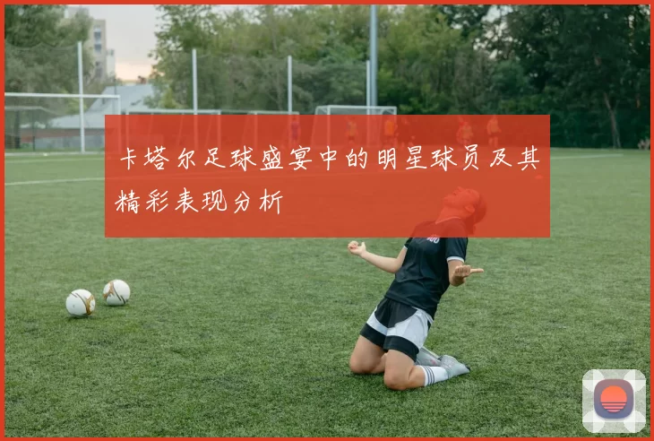 卡塔尔足球盛宴中的明星球员及其精彩表现分析