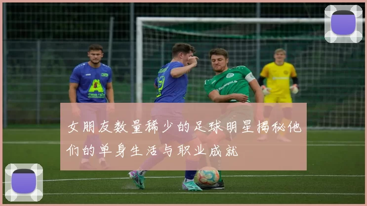 女朋友数量稀少的足球明星揭秘他们的单身生活与职业成就