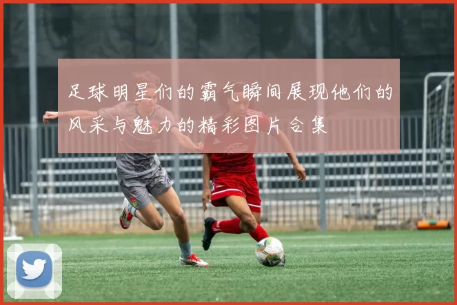 足球明星们的霸气瞬间展现他们的风采与魅力的精彩图片合集