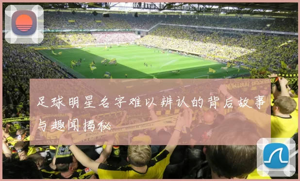 足球明星名字难以辨认的背后故事与趣闻揭秘