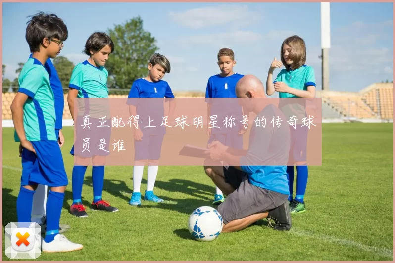 真正配得上足球明星称号的传奇球员是谁