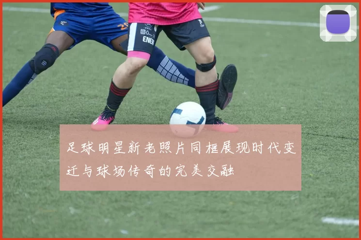 足球明星新老照片同框展现时代变迁与球场传奇的完美交融