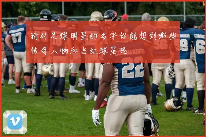 猜对足球明星的名字你能想到哪些传奇人物和当红球星呢