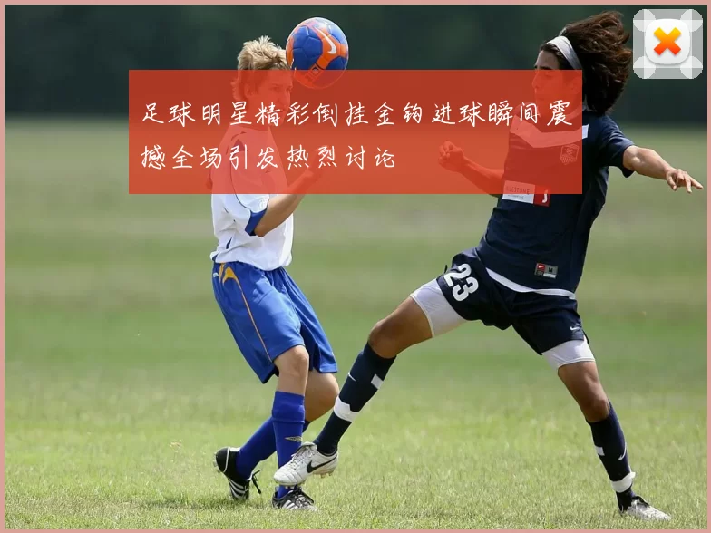 足球明星精彩倒挂金钩进球瞬间震撼全场引发热烈讨论