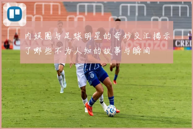 内娱圈与足球明星的奇妙交汇揭示了哪些不为人知的故事与瞬间