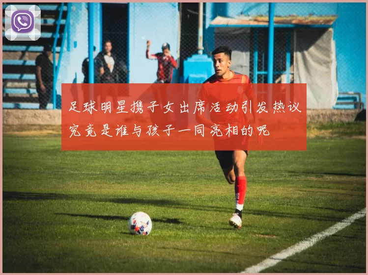 足球明星携子女出席活动引发热议究竟是谁与孩子一同亮相的呢