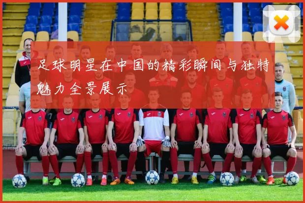 足球明星在中国的精彩瞬间与独特魅力全景展示