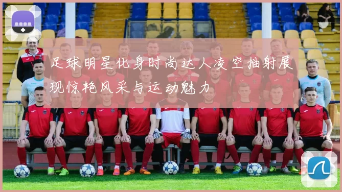 足球明星化身时尚达人凌空抽射展现惊艳风采与运动魅力