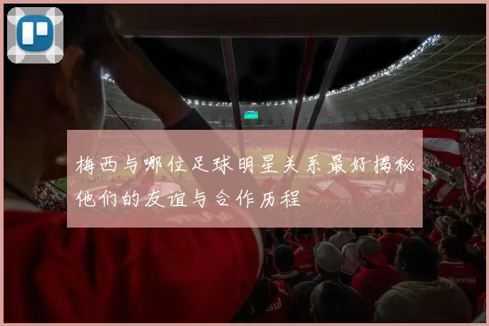 梅西与哪位足球明星关系最好揭秘他们的友谊与合作历程