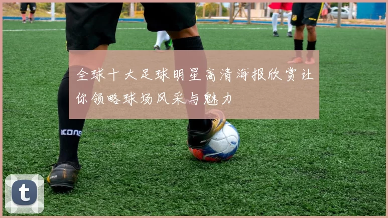 全球十大足球明星高清海报欣赏让你领略球场风采与魅力