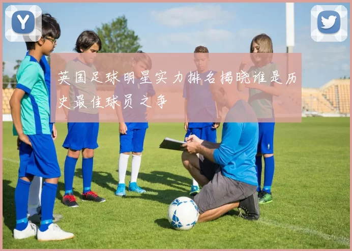 英国足球明星实力排名揭晓谁是历史最佳球员之争
