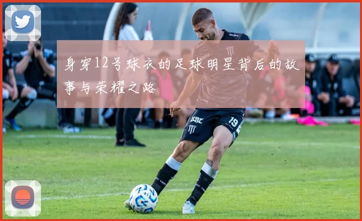 身穿12号球衣的足球明星背后的故事与荣耀之路