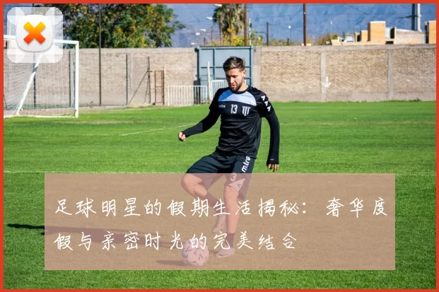 足球明星的假期生活揭秘：奢华度假与亲密时光的完美结合