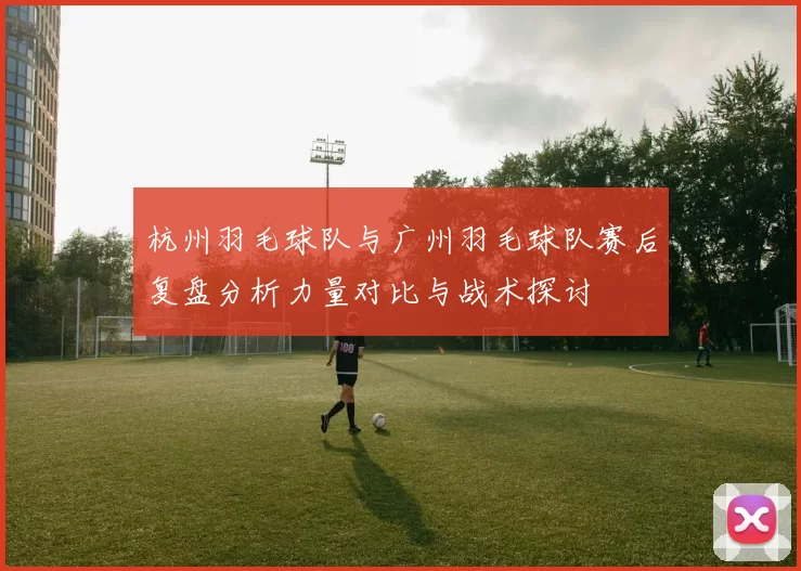 杭州羽毛球队与广州羽毛球队赛后复盘分析力量对比与战术探讨