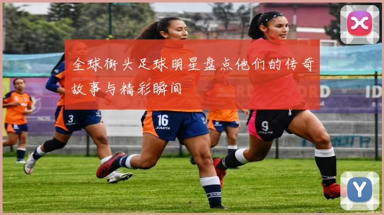 全球街头足球明星盘点他们的传奇故事与精彩瞬间
