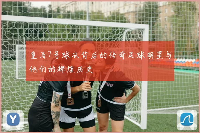 皇马7号球衣背后的传奇足球明星与他们的辉煌历史