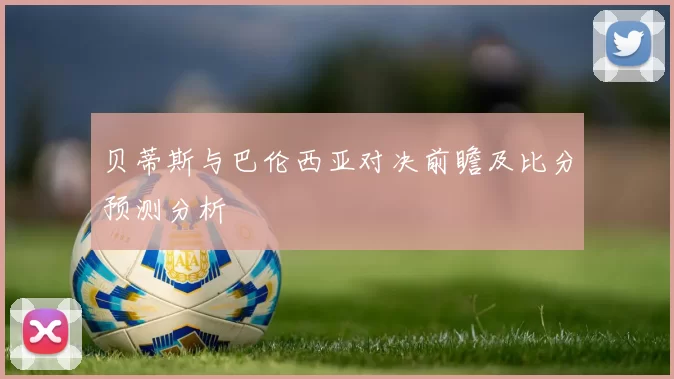 贝蒂斯与巴伦西亚对决前瞻及比分预测分析
