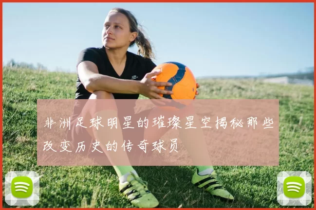 非洲足球明星的璀璨星空揭秘那些改变历史的传奇球员