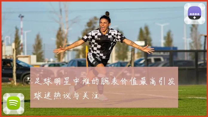足球明星中谁的腕表价值最高引发球迷热议与关注