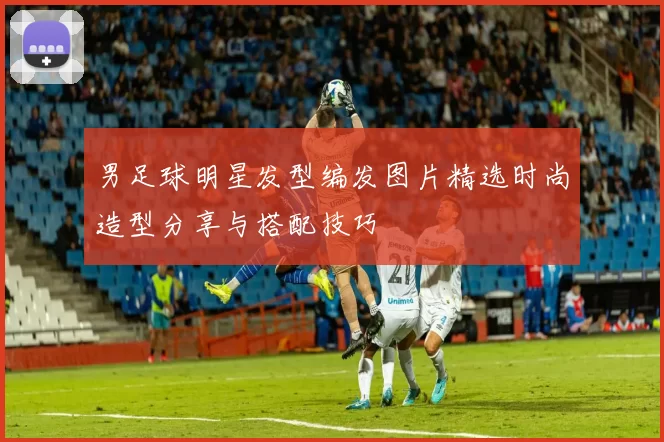 男足球明星发型编发图片精选时尚造型分享与搭配技巧