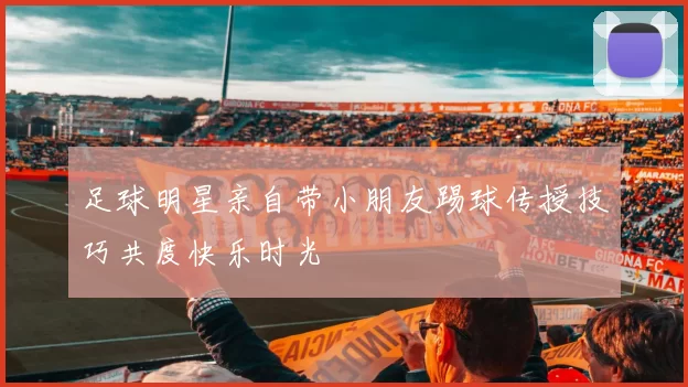 足球明星亲自带小朋友踢球传授技巧共度快乐时光
