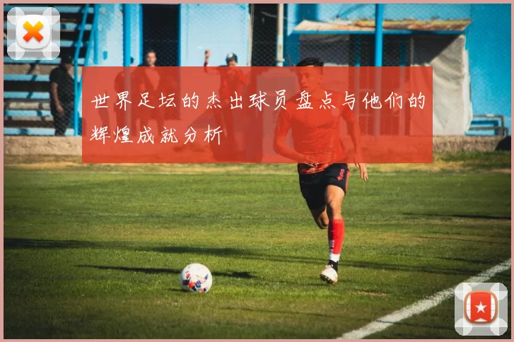 世界足坛的杰出球员盘点与他们的辉煌成就分析