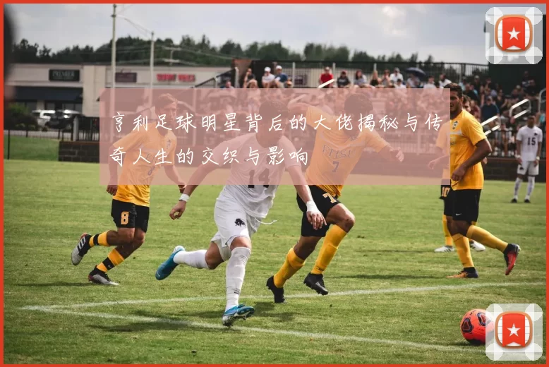 亨利足球明星背后的大佬揭秘与传奇人生的交织与影响