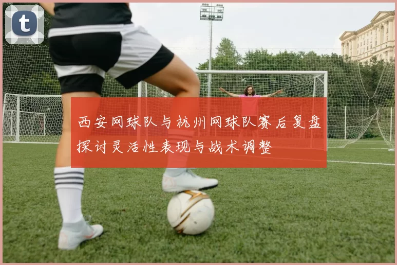 西安网球队与杭州网球队赛后复盘探讨灵活性表现与战术调整