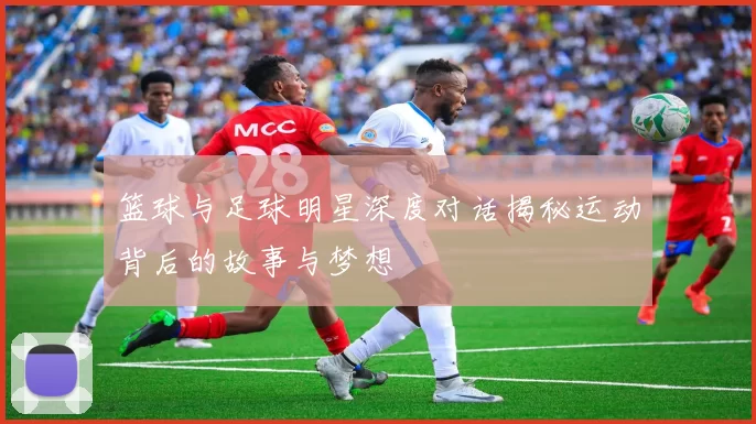 篮球与足球明星深度对话揭秘运动背后的故事与梦想