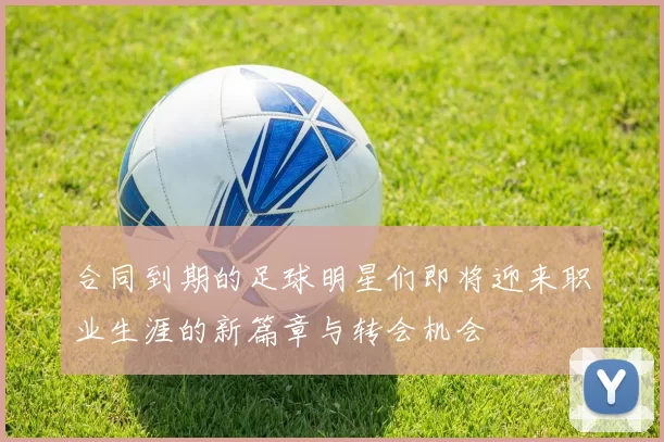 合同到期的足球明星们即将迎来职业生涯的新篇章与转会机会